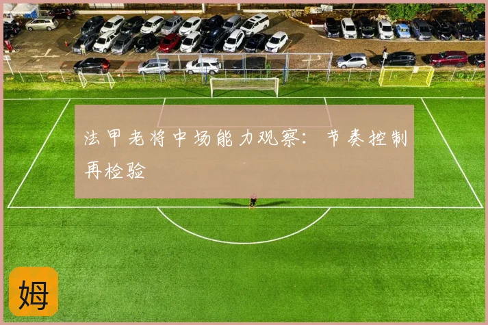 法甲老将中场能力观察：节奏控制再检验