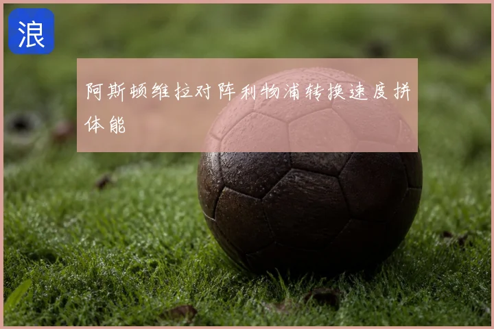 阿斯顿维拉对阵利物浦转换速度拼体能